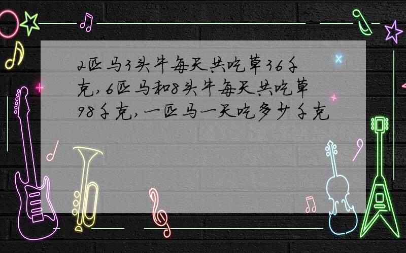 2匹马3头牛每天共吃草36千克,6匹马和8头牛每天共吃草98千克,一匹马一天吃多少千克