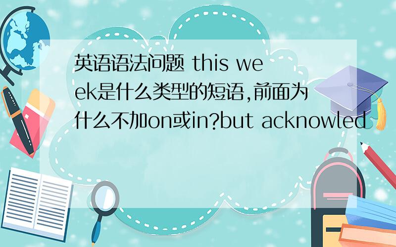 英语语法问题 this week是什么类型的短语,前面为什么不加on或in?but acknowled