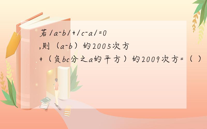 若/a-b/+/c-a/=0,则（a-b）的2005次方+（负bc分之a的平方）的2009次方=（ ）