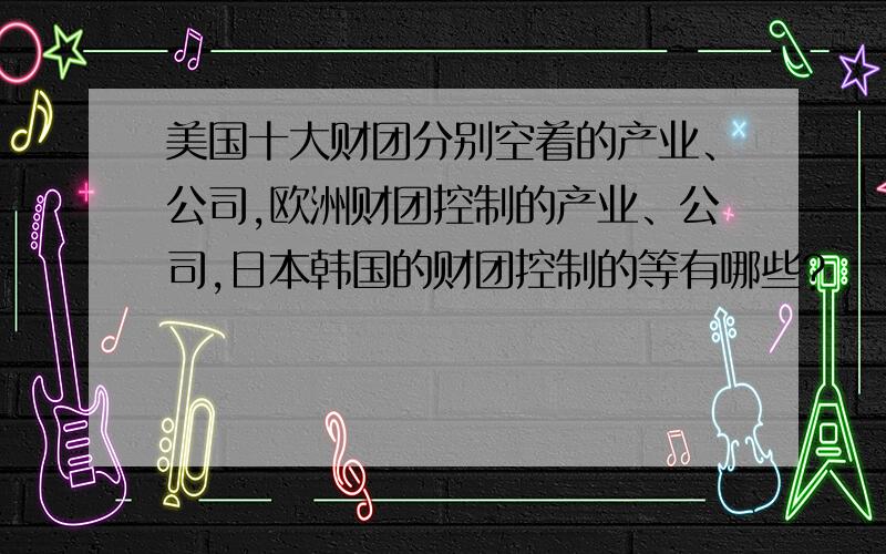 美国十大财团分别空着的产业、公司,欧洲财团控制的产业、公司,日本韩国的财团控制的等有哪些?