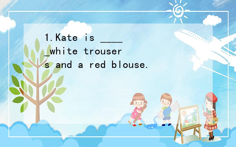 1.Kate is _____white trousers and a red blouse.