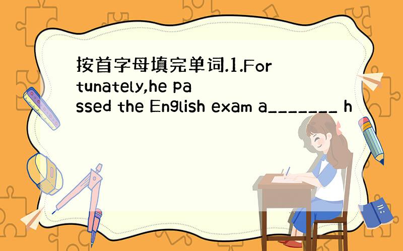 按首字母填完单词.1.Fortunately,he passed the English exam a_______ h