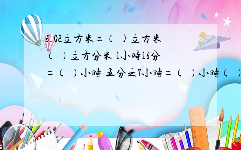 5.02立方米=（ )立方米（ ）立方分米 1小时15分=（ ）小时 五分之7小时=（ ）小时（ ）分