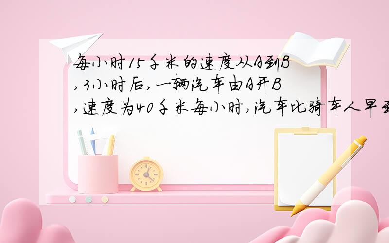 每小时15千米的速度从A到B,3小时后,一辆汽车由A开B,速度为40千米每小时,汽车比骑车人早到2小时