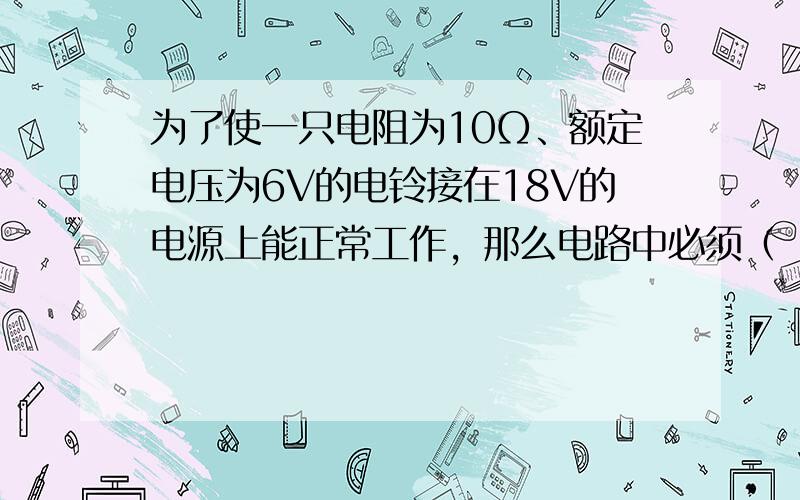 为了使一只电阻为10Ω、额定电压为6V的电铃接在18V的电源上能正常工作，那么电路中必须（　　）