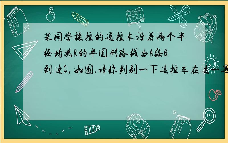 某同学操控的遥控车沿着两个半径均为R的半圆形路线由A经B到达C，如图．请你判别一下遥控车在这一过程中的路程和位移分别属于