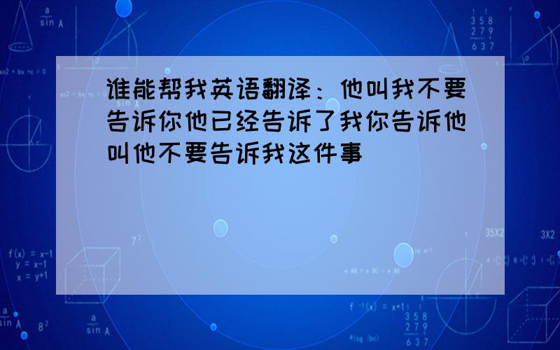 谁能帮我英语翻译：他叫我不要告诉你他已经告诉了我你告诉他叫他不要告诉我这件事