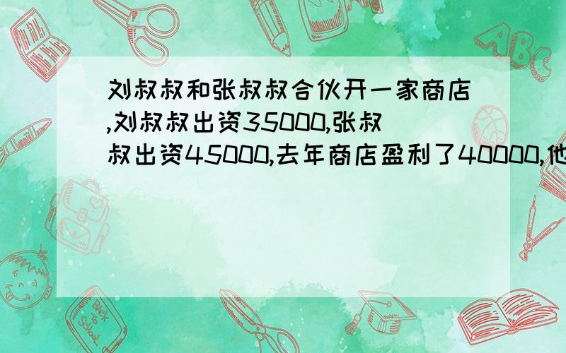 刘叔叔和张叔叔合伙开一家商店,刘叔叔出资35000,张叔叔出资45000,去年商店盈利了40000,他们分得多少元