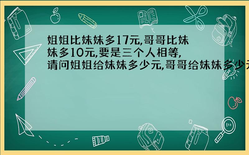 姐姐比妹妹多17元,哥哥比妹妹多10元,要是三个人相等,请问姐姐给妹妹多少元,哥哥给妹妹多少元?