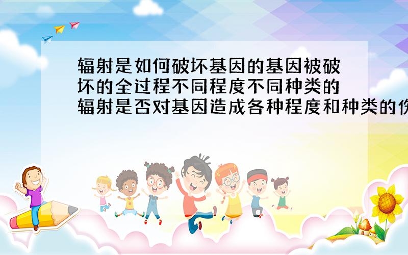 辐射是如何破坏基因的基因被破坏的全过程不同程度不同种类的辐射是否对基因造成各种程度和种类的伤害?具体哪样的辐射会对基因造