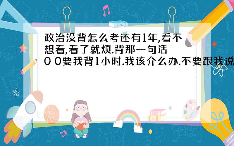 政治没背怎么考还有1年,看不想看,看了就烦.背那一句话 0 0要我背1小时.我该介么办.不要跟我说理解,我要怎么理解-