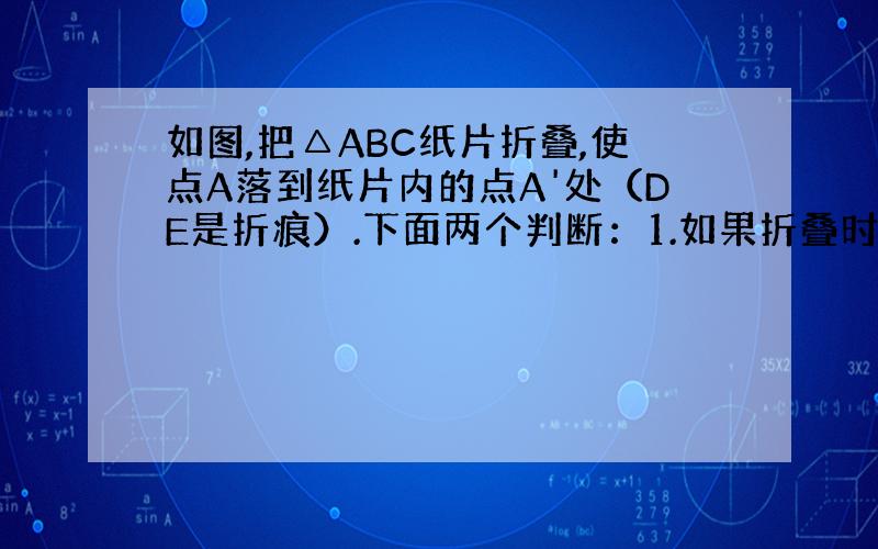 如图,把△ABC纸片折叠,使点A落到纸片内的点A'处（DE是折痕）.下面两个判断：1.如果折叠时使DA'//AC,那么E