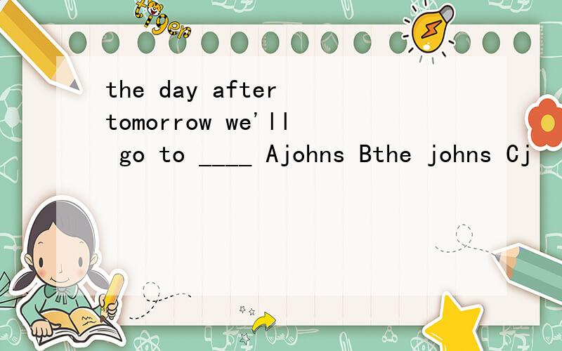 the day after tomorrow we'll go to ____ Ajohns Bthe johns Cj