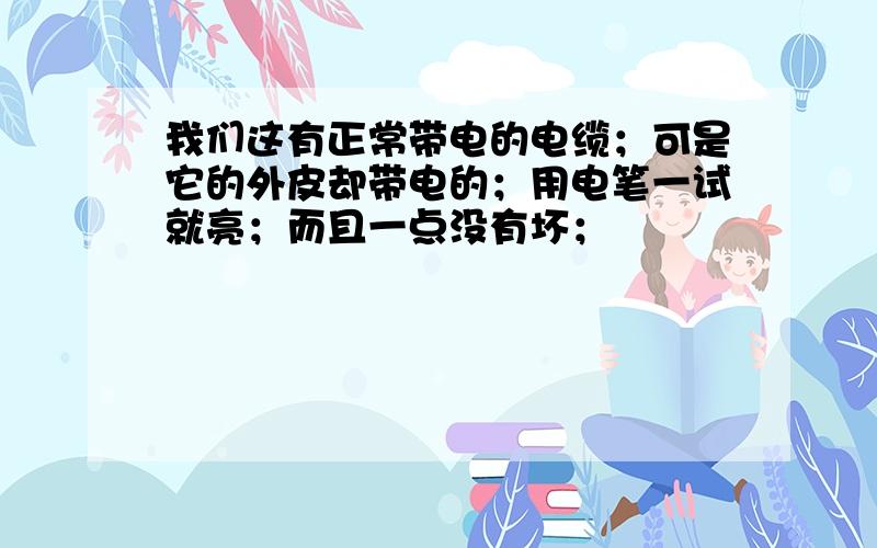 我们这有正常带电的电缆；可是它的外皮却带电的；用电笔一试就亮；而且一点没有坏；