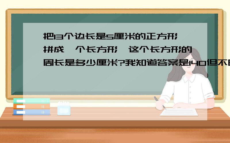 把13个边长是5厘米的正方形拼成一个长方形,这个长方形的周长是多少厘米?我知道答案是140但不明白怎样得来