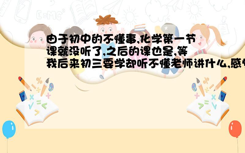 由于初中的不懂事,化学第一节课就没听了,之后的课也是,等我后来初三要学却听不懂老师讲什么,感觉好复杂,总之就是什么都不懂