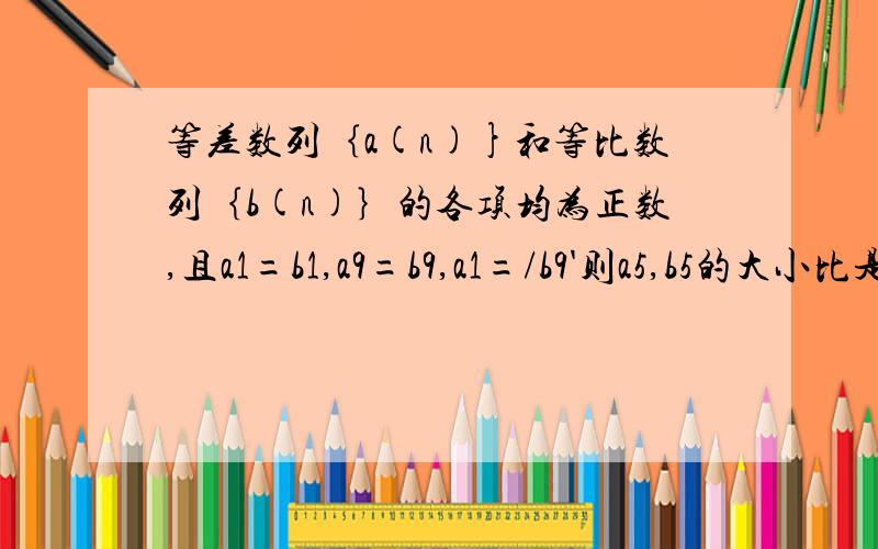 等差数列｛a(n)}和等比数列｛b(n)｝的各项均为正数,且a1=b1,a9=b9,a1=/b9'则a5,b5的大小比是