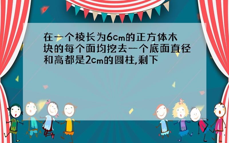 在一个棱长为6cm的正方体木块的每个面均挖去一个底面直径和高都是2cm的圆柱,剩下