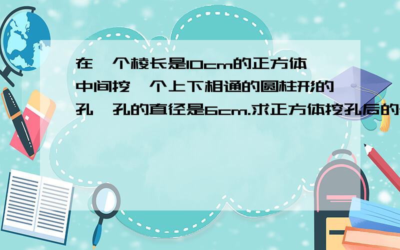 在一个棱长是10cm的正方体中间挖一个上下相通的圆柱形的孔,孔的直径是6cm.求正方体挖孔后的表面积.