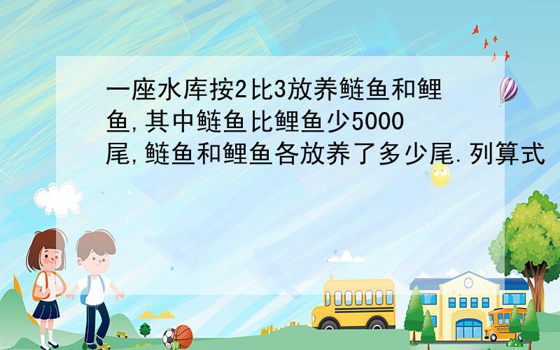 一座水库按2比3放养鲢鱼和鲤鱼,其中鲢鱼比鲤鱼少5000尾,鲢鱼和鲤鱼各放养了多少尾.列算式