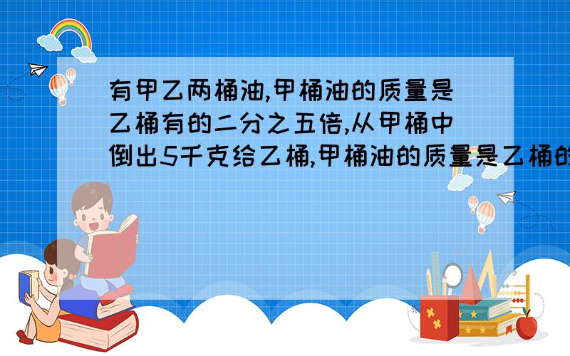 有甲乙两桶油,甲桶油的质量是乙桶有的二分之五倍,从甲桶中倒出5千克给乙桶,甲桶油的质量是乙桶的三分之