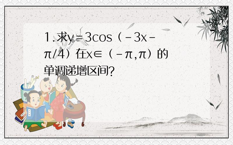 1.求y＝3cos（-3x-π/4）在x∈（-π,π）的单调递增区间?