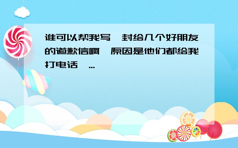 谁可以帮我写一封给几个好朋友的道歉信啊,原因是他们都给我打电话,...