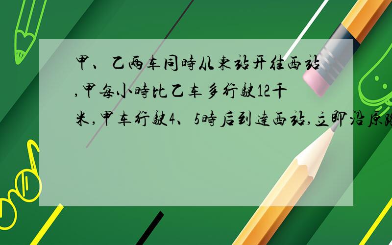 甲、乙两车同时从东站开往西站,甲每小时比乙车多行驶12千米,甲车行驶4、5时后到达西站,立即沿原路返回,在距西站31、5