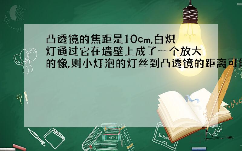 凸透镜的焦距是10cm,白炽灯通过它在墙壁上成了一个放大的像,则小灯泡的灯丝到凸透镜的距离可能是( )