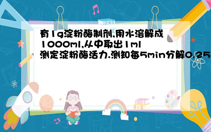 有1g淀粉酶制剂,用水溶解成1000ml,从中取出1ml测定淀粉酶活力.测知每5min分解0.25g淀粉,计算每g酶制剂