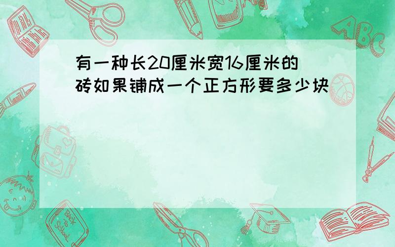 有一种长20厘米宽16厘米的砖如果铺成一个正方形要多少块