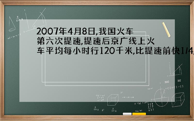 2007年4月8日,我国火车第六次提速,提速后京广线上火车平均每小时行120千米,比提速前快1/4,提速前京广