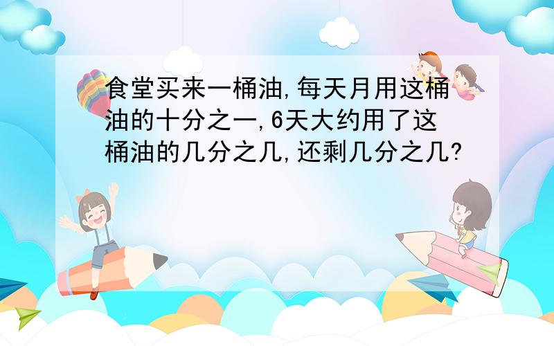 食堂买来一桶油,每天月用这桶油的十分之一,6天大约用了这桶油的几分之几,还剩几分之几?