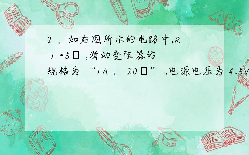 2 、如右图所示的电路中,R 1 =5Ω ,滑动变阻器的规格为 “1A 、 20Ω” ,电源电压为 4.5V 并保 持不