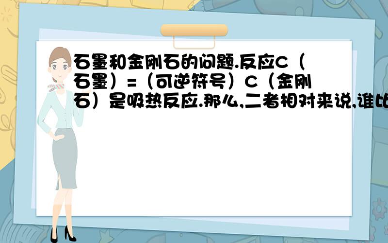 石墨和金刚石的问题.反应C（石墨）=（可逆符号）C（金刚石）是吸热反应.那么,二者相对来说,谁比较稳定.为什么?