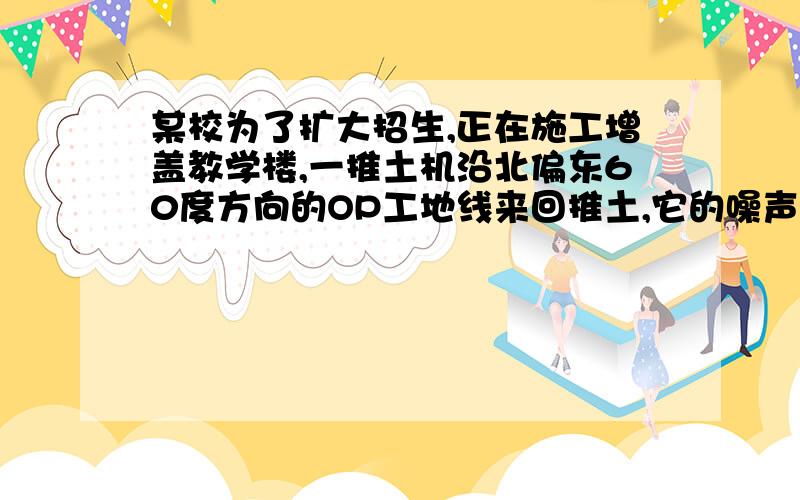 某校为了扩大招生,正在施工增盖教学楼,一推土机沿北偏东60度方向的OP工地线来回推土,它的噪声对位于O点正东方向200m