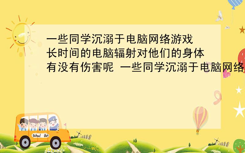 一些同学沉溺于电脑网络游戏 长时间的电脑辐射对他们的身体有没有伤害呢 一些同学沉溺于电脑网络游戏