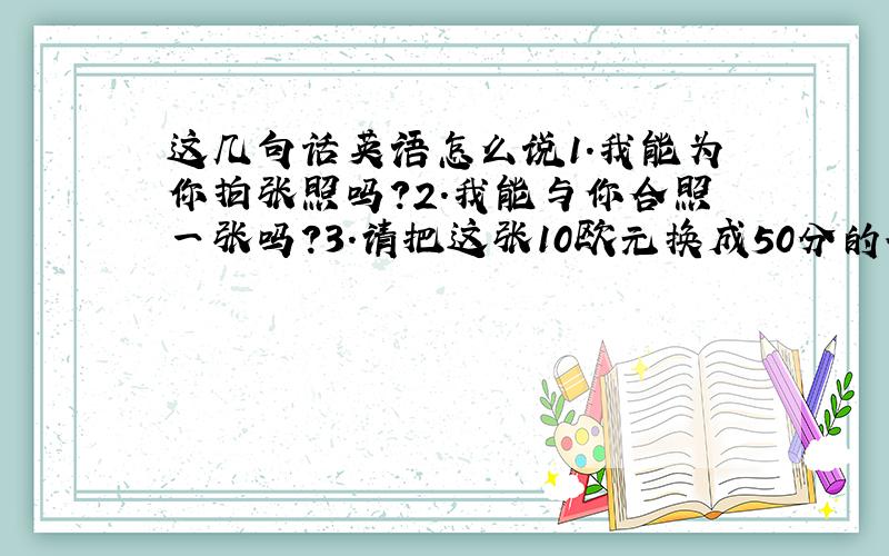 这几句话英语怎么说1.我能为你拍张照吗?2.我能与你合照一张吗?3.请把这张10欧元换成50分的硬币好吗?