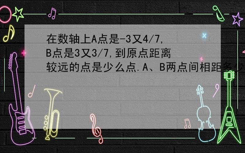 在数轴上A点是-3又4/7,B点是3又3/7,到原点距离较远的点是少么点.A、B两点间相距多少个单位长度