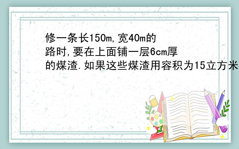 修一条长150m,宽40m的路时,要在上面铺一层6cm厚的煤渣.如果这些煤渣用容积为15立方米的车来运,至少运几次