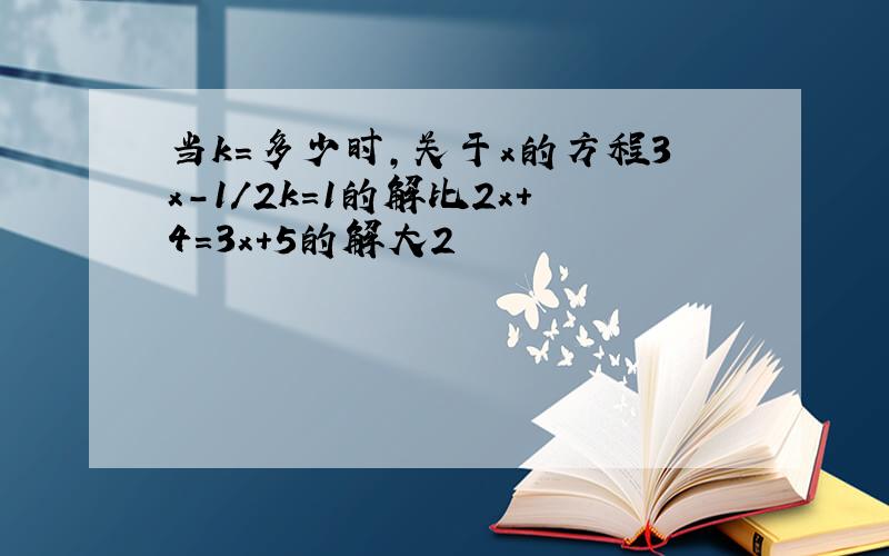 当k=多少时,关于x的方程3x-1/2k=1的解比2x+4=3x+5的解大2