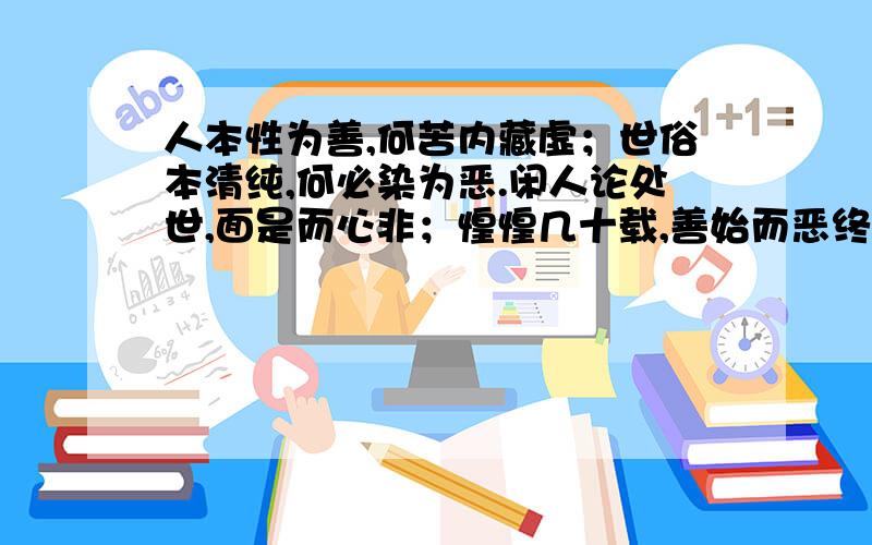 人本性为善,何苦内藏虚；世俗本清纯,何必染为恶.闲人论处世,面是而心非；惶惶几十载,善始而恶终.为