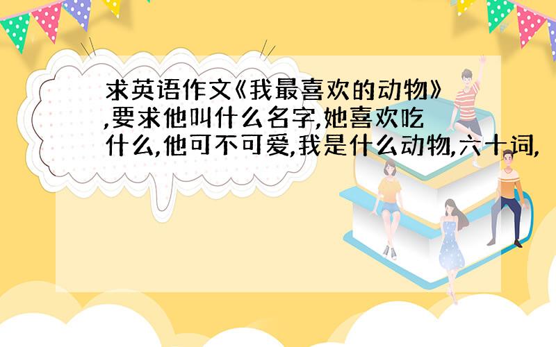 求英语作文《我最喜欢的动物》,要求他叫什么名字,她喜欢吃什么,他可不可爱,我是什么动物,六十词,