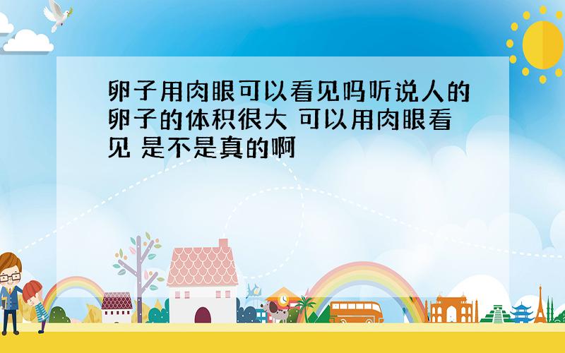 卵子用肉眼可以看见吗听说人的卵子的体积很大 可以用肉眼看见 是不是真的啊