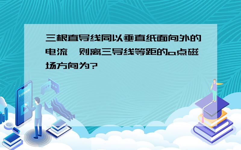 三根直导线同以垂直纸面向外的电流,则离三导线等距的a点磁场方向为?