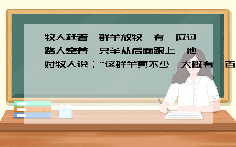 牧人赶着一群羊放牧,有一位过路人牵着一只羊从后面跟上,他对牧人说：“这群羊真不少,大概有一百只吧!”牧人回答道：“这群羊