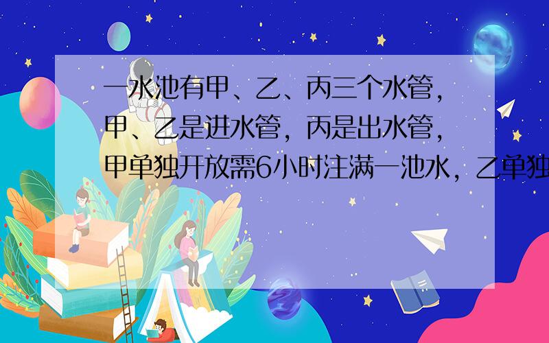 一水池有甲、乙、丙三个水管，甲、乙是进水管，丙是出水管，甲单独开放需6小时注满一池水，乙单独开放需10小时注满一池水，丙