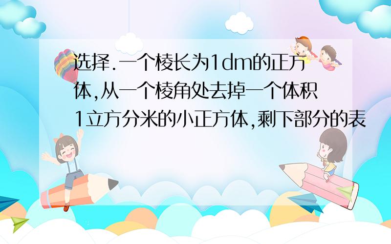 选择.一个棱长为1dm的正方体,从一个棱角处去掉一个体积1立方分米的小正方体,剩下部分的表