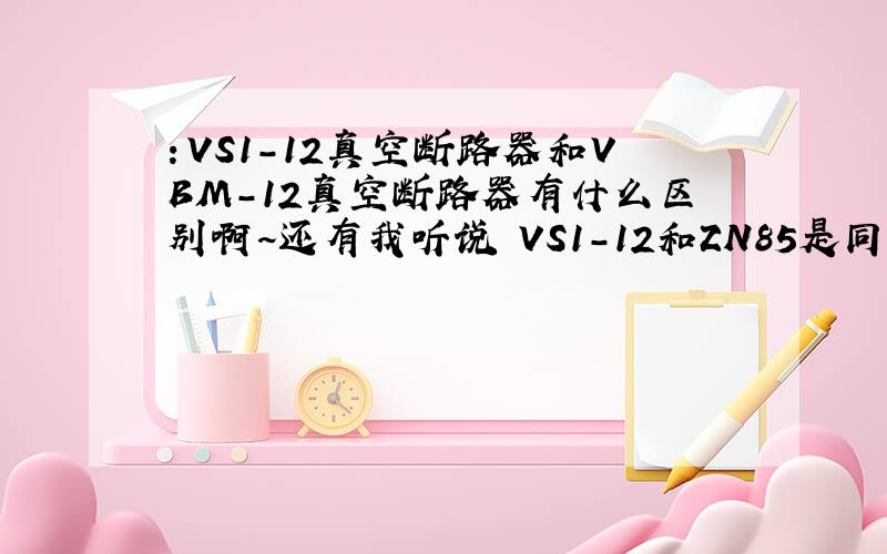 ：VS1-12真空断路器和VBM-12真空断路器有什么区别啊~还有我听说 VS1-12和ZN85是同一种型号?