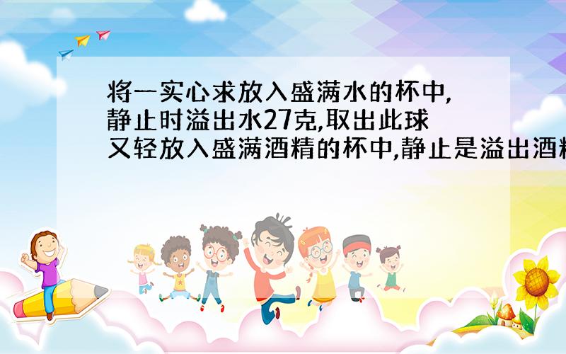 将一实心求放入盛满水的杯中,静止时溢出水27克,取出此球又轻放入盛满酒精的杯中,静止是溢出酒精24克.